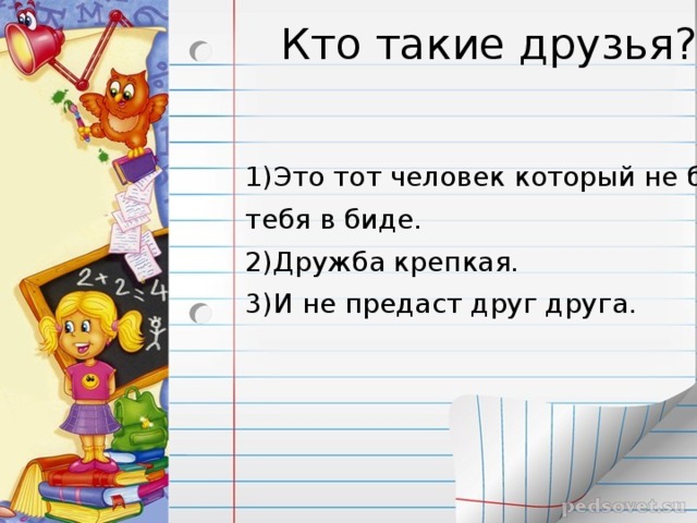 Кто такие друзья? 1)Это тот человек который не бросит тебя в биде. 2)Дружба крепкая. 3)И не предаст друг друга.