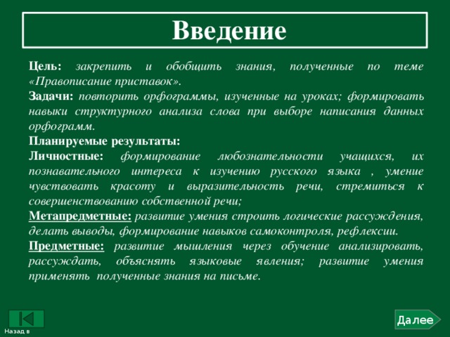 Введение  Цель: закрепить и обобщить знания, полученные по теме «Правописание приставок». Задачи:  повторить орфограммы, изученные на уроках; формировать навыки структурного анализа слова при выборе написания данных орфограмм. Планируемые результаты: Личностные:  формирование любознательности учащихся, их познавательного интереса к изучению русского языка , умение чувствовать красоту и выразительность речи, стремиться к совершенствованию собственной речи; Метапредметные:  развитие умения строить логические рассуждения, делать выводы, формирование навыков самоконтроля, рефлексии. Предметные:  развитие мышления через обучение анализировать, рассуждать, объяснять языковые явления; развитие умения применять  полученные знания на письме. Далее Назад в содержание 2