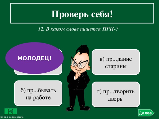 Проверь себя!    12. В каком слове пишется ПРИ-?  МОЛОДЕЦ! в) пр...дание старины а) пр...творить мечту в жизнь б) пр...бывать на работе г) пр...творить дверь Далее Назад в содержание