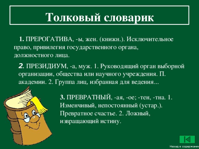 Толковый словарик     1. ПРЕРОГАТИВА, -ы, жен. (книжн.). Исключительное право, привилегия государственного органа, должностного лица.  2 . ПРЕЗИДИУМ, -а, муж. 1. Руководящий орган выборной организации, общества или научного учреждения. П. академии. 2. Группа лиц, избранная для ведения... 3. ПРЕВРАТНЫЙ, -ая, -ое; -тен, -тна. 1. Изменчивый, непостоянный (устар.). Превратное счастье. 2. Ложный, извращающий истину. Назад в содержание