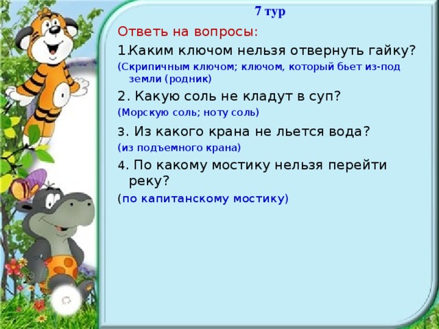 7 тур Ответь на вопросы: Каким ключом нельзя отвернуть гайку? (Скрипичным ключом; ключом, который бьет из-под земли (родник) 2. Какую соль не кладут в суп? (Морскую соль; ноту соль) 3 . Из какого крана не льется вода? (из подъемного крана) 4 . По какому мостику нельзя перейти реку? ( по капитанскому мостику)