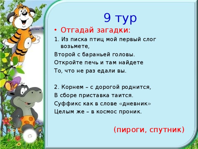 9 тур Отгадай загадки: 1. Из писка птиц мой первый слог возьмете, Второй с бараньей головы. Откройте печь и там найдете То, что не раз едали вы. 2. Корнем – с дорогой роднится, В сборе приставка таится. Суффикс как в слове «дневник» Целым же – в космос проник.  (пироги, спутник)