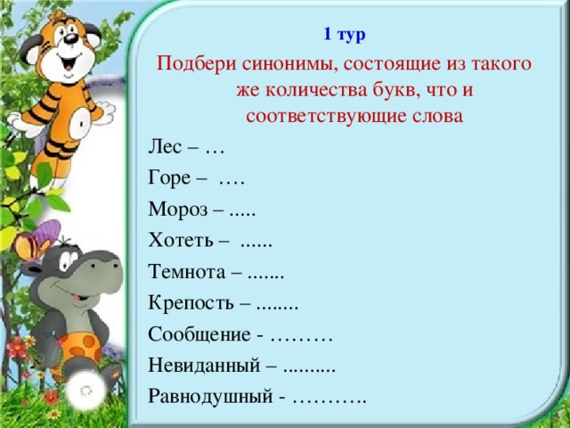 1 тур Подбери синонимы, состоящие из такого же количества букв, что и соответствующие слова Лес – … Горе – …. Мороз – ..... Хотеть – ...... Темнота – ....... Крепость – ........ Сообщение - ……… Невиданный – .......... Равнодушный - ………..