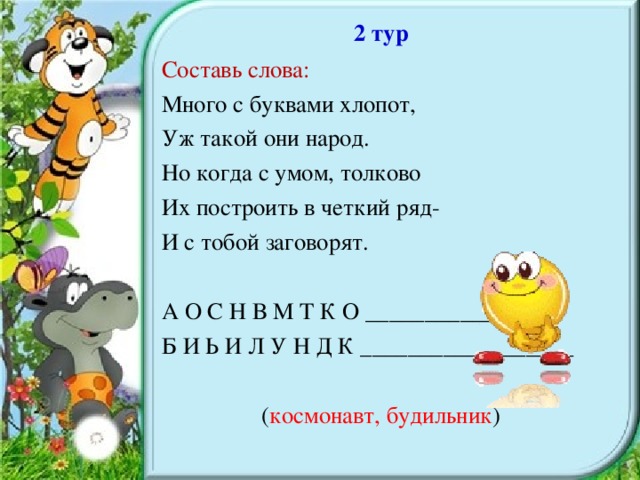 2 тур Составь слова: Много с буквами хлопот, Уж такой они народ. Но когда с умом, толково Их построить в четкий ряд- И с тобой заговорят. А О С Н В М Т К О ________________ Б И Ь И Л У Н Д К __________________ ( космонавт, будильник )