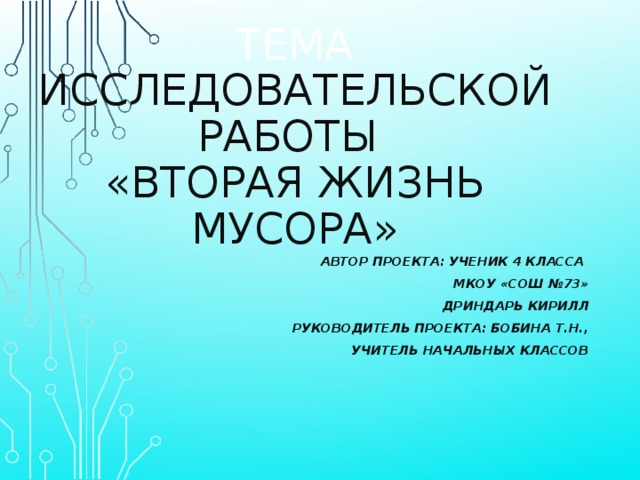 ТЕМА ИССЛЕДОВАТЕЛЬСКОЙ РАБОТЫ  «ВТОРАЯ ЖИЗНЬ МУСОРА» АВТОР ПРОЕКТА: УЧЕНИК 4 КЛАССА МКОУ «СОШ №73» ДРИНДАРЬ КИРИЛЛ РУКОВОДИТЕЛЬ ПРОЕКТА: БОБИНА Т.Н.,  УЧИТЕЛЬ НАЧАЛЬНЫХ КЛАССОВ