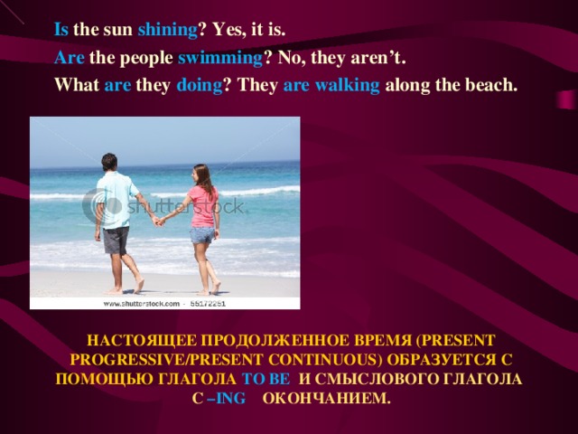 Is the sun shining ? Yes, it is. Are the people swimming ? No, they aren’t. What are they doing ? They are walking along the beach.  НАСТОЯЩЕЕ ПРОДОЛЖЕННОЕ ВРЕМЯ ( PRESENT PROGRESSIVE/PRESENT CONTINUOUS ) ОБРАЗУЕТСЯ С ПОМОЩЬЮ ГЛАГОЛА TO BE  И СМЫСЛОВОГО ГЛАГОЛА С – ING ОКОНЧАНИЕМ.