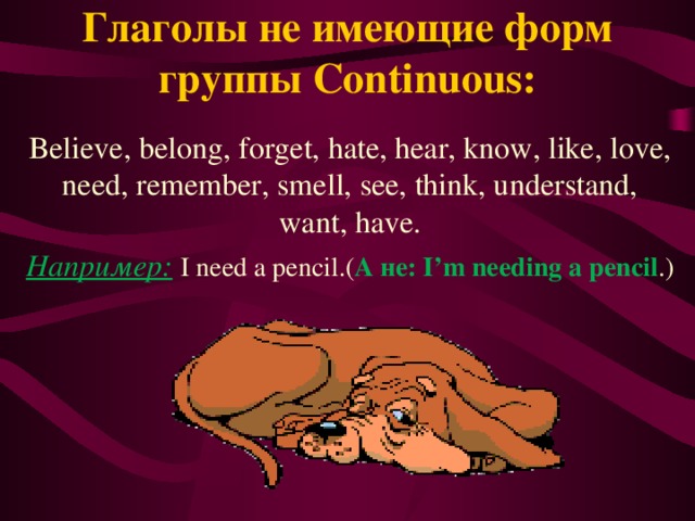 Глаголы не имеющие форм группы Continuous: Believe, belong, forget, hate, hear, know, like, love, need, remember, smell, see, think, understand, want, have. Например:  I need a pencil.( А не: I’m needing a pencil .)