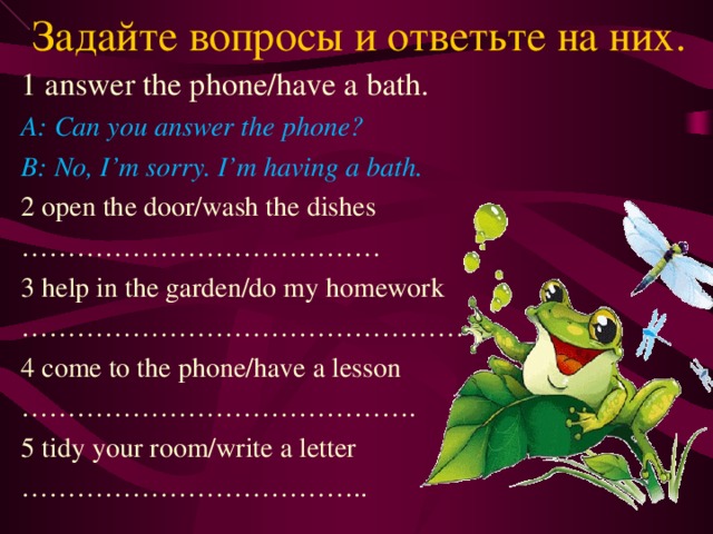 Задайте вопросы и ответьте на них. 1 answer the phone/have a bath. A: Can you answer the phone? B: No, I’m sorry. I’m having a bath. 2 open the door/wash the dishes ………………………………… 3 help in the garden/do my homework ………………………………………… 4 come to the phone/have a lesson …………………………………… . 5 tidy your room/write a letter ……………………………… ..