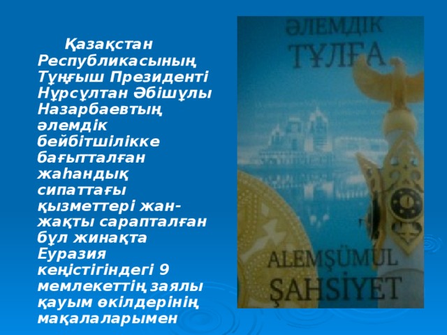 Қазақстан Республикасының Тұңғыш Президенті Нұрсұлтан Әбішұлы Назарбаевтың әлемдік бейбітшілікке бағытталған жаһандық сипаттағы қызметтері жан-жақты сарапталған бұл жинақта Еуразия кеңістігіндегі 9 мемлекеттің заялы қауым өкілдерінің мақалаларымен топтастырылған .