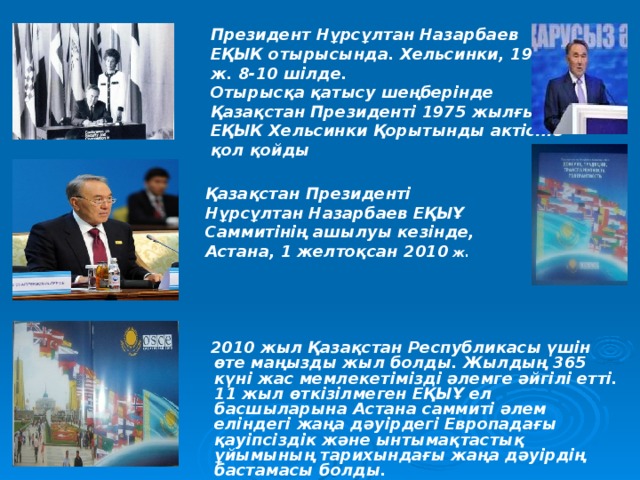 Президент Нұрсұлтан Назарбаев ЕҚЫК отырысында. Хельсинки, 1992 ж. 8-10 шілде. Отырысқа қатысу шеңберінде Қазақстан Президенті 1975 жылғы ЕҚЫК Хельсинки Қорытынды актісіне қол қойды  Қазақстан Президенті Нұрсұлтан Назарбаев ЕҚЫҰ Саммитінің ашылуы кезінде, Астана, 1 желтоқсан 2010 ж.   2010 жыл Қазақстан Республикасы үшін өте маңызды жыл болды. Жылдың 365 күні жас мемлекетімізді әлемге әйгілі етті. 11 жыл өткізілмеген ЕҚЫҰ ел басшыларына Астана саммиті әлем еліндегі жаңа дәуірдегі Европадағы қауіпсіздік және ынтымақтастық ұйымының тарихындағы жаңа дәуірдің бастамасы болды.