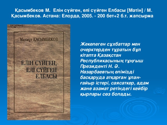 Қасымбеков М. Елін сүйген, елі сүйген Елбасы [Мәтін] / М. Қасымбеков. Астана: Елорда, 2005. - 200 бет+2 б.т. жапсырма    Жекелеген сұхбаттар мен очерктерден тұратын бұл кітапта Қазақстан Республикасының тұңғыш Президенті Н. Ә. Назарбаевтың елімізді басқаруда атқарған ұлан-ғайыр істері, саясаткер, адам және азамат ретіндегі кейбір қырлары сөз болады.