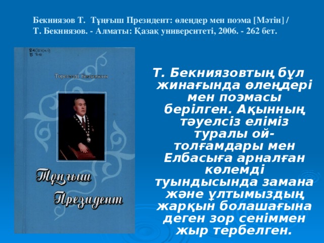 Бекниязов Т. Тұңғыш Президент: өлеңдер мен поэма [Мәтін] /  Т. Бекниязов. - Алматы: Қазақ университеті, 2006. - 262 бет.    Т. Бекниязовтың бұл жинағында өлеңдері мен поэмасы берілген. Ақынның тәуелсіз еліміз туралы ой-толғамдары мен Елбасыға арналған көлемді туындысында замана және ұлтымыздың жарқын болашағына деген зор сеніммен жыр тербелген.