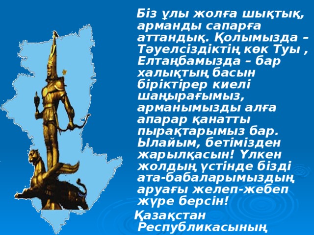 Біз ұлы жолға шықтық, арманды сапарға аттандық. Қолымызда – Тәуелсіздіктің көк Туы , Елтаңбамызда – бар халықтың басын біріктірер киелі шаңырағымыз, арманымызды алға апарар қанатты пырақтарымыз бар. Ылайым, бетімізден жарылқасын! Үлкен жолдың үстінде бізді ата-бабаларымыздың аруағы желеп-жебеп жүре берсін!  Қазақстан Республикасының  Тұңғыш Президенті  Нұрсұлтан Әбішұлы  Назарбаев