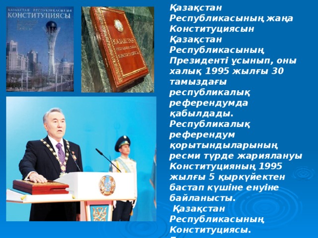 Қазақстан Республикасының жаңа Конституциясын Қазақстан Республикасының Президенті ұсынып, оны халық 1995 жылғы 30 тамыздағы республикалық референдумда қабылдады. Республикалық референдум қорытындыларының ресми түрде жариялануы Конституцияның 1995 жылғы 5 қыркүйектен бастап күшіне енуіне байланысты.  Қазақстан Республикасының Конституциясы. Бұл қазақша, орысша, ағылшынша –  үш тілдегі кітаптар.