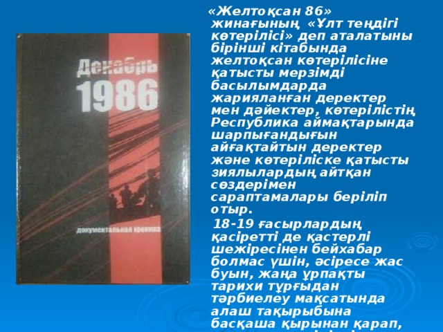 «Желтоқсан 86» жинағының «Ұлт теңдігі көтерілісі» деп аталатыны бірінші кітабында желтоқсан көтерілісіне қатысты мерзімді басылымдарда жарияланған деректер мен дәйектер, көтерілістің Республика аймақтарында шарпығандығын айғақтайтын деректер және көтеріліске қатысты з иялылардың айтқан сөздерімен сараптамалары беріліп отыр.  18-19 ғасырлардың қасіретті де қастерлі шежіресінен бейхабар болмас үшін, әсіресе жас буын, жаңа ұрпақты тарихи тұрғыдан тәрбиелеу мақсатында алаш тақырыбына басқаша қырынан қарап, жиған-тергенімізді оқырман назарына ұсынуды жөн деп таптық.