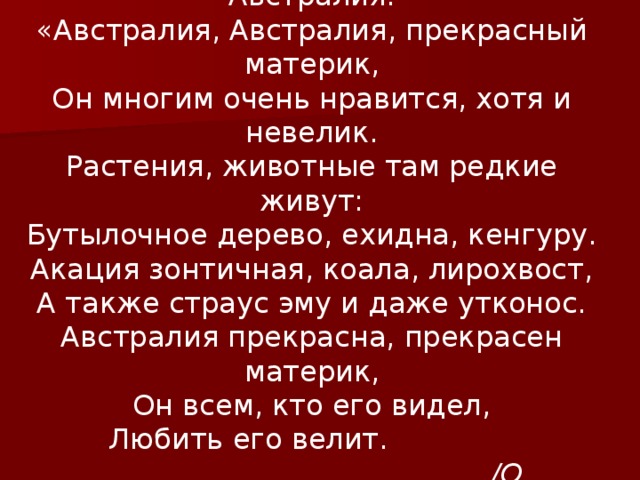 Австралия. «Австралия, Австралия, прекрасный материк, Он многим очень нравится, хотя и невелик. Растения, животные там редкие живут: Бутылочное дерево, ехидна, кенгуру. Акация зонтичная, коала, лирохвост, А также страус эму и даже утконос. Австралия прекрасна, прекрасен материк, Он всем, кто его видел, Любить его велит.   /О. Баранова/