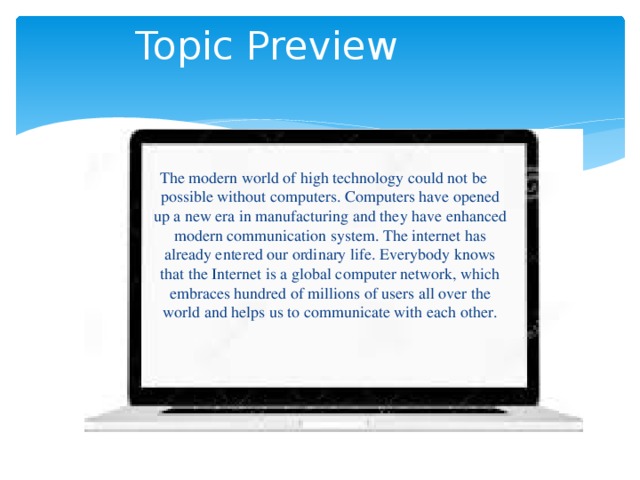 Topic Preview The modern world of high technology could not be possible without computers. Computers have opened up a new era in manufacturing and they have enhanced modern communication system. The internet has already entered our ordinary life. Everybody knows that the Internet is a global computer network, which embraces hundred of millions of users all over the world and helps us to communicate with each other.