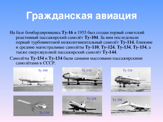 Гражданская авиация На базе бомбардировщика Ту-16 в 1955 был создан первый советский реактивный пассажирский самолёт Ту-104 . За ним последовали первый турбовинтовой межконтинентальный самолёт Ту-114 , ближние и средние магистральные самолёты Ту-110 , Ту-124 , Ту-134 , Ту-154 , а также сверхзвуковой пассажирский самолёт Ту-144 . Самолёты Ту-154 и Ту-134 были самыми массовыми пассажирскими самолётами в СССР. Ту-104 Ту-110 Ту-124 Ту-154 Ту-144 Ту-134