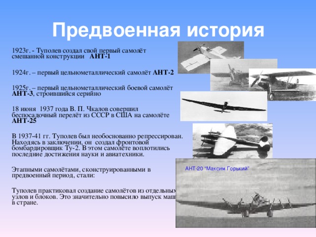 Предвоенная история 1923г. - Туполев создал свой первый самолёт смешанной конструкции АНТ-1   1924г. – первый цельнометаллический самолёт АНТ-2  1925г. – первый цельнометаллический боевой самолёт АНТ-3 , строившийся серийно 18 июня 1937 года В. П. Чкалов совершил беспосадочный перелёт из СССР в США на самолёте АНТ-25 В 1937-41 гг. Туполев был необоснованно репрессирован. Находясь в заключении, он создал фронтовой бомбардировщик Ту-2. В этом самолёте воплотились последние достижения науки и авиатехники. Этапными самолётами, сконструированными в предвоенный период, стали: Туполев практиковал создание самолётов из отдельных узлов и блоков. Это значительно повысило выпуск машин в стране. АНТ-14 АНТ-20 “ Максим Горький ” АНТ-9 АНТ-4 Ант-6 (ТБ-3) Ант-42 Ант-40
