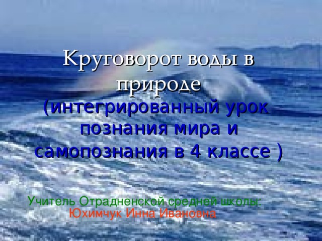 Круговорот воды в природе  (интегрированный урок познания мира и самопознания в 4 классе ) Учитель Отрадненской средней школы:  Юхимчук Инна Ивановна