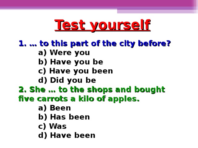 Test yourself 1. … to this part of the city before?  a) Were you b) Have you be c) Have you been d) Did you be a) Were you b) Have you be c) Have you been d) Did you be a) Were you b) Have you be c) Have you been d) Did you be 2. She … to the shops and bought five carrots a kilo of apples. a) Been b) Has been c) Was d) Have been
