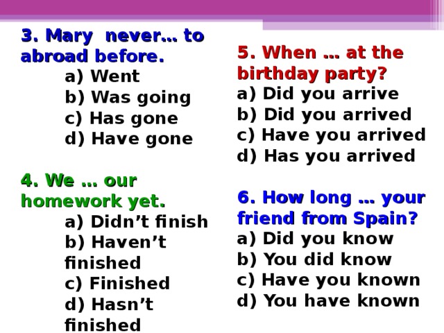 3. Mary never… to abroad before. a) Went b) Was going c) Has gone d) Have gone a) Went b) Was going c) Has gone d) Have gone a) Went b) Was going c) Has gone d) Have gone  4. We … our homework yet. a) Didn’t finish b) Haven’t finished c) Finished d) Hasn’t finished a) Didn’t finish b) Haven’t finished c) Finished d) Hasn’t finished a) Didn’t finish b) Haven’t finished c) Finished d) Hasn’t finished 5. When … at the birthday party? a) Did you arrive b) Did you arrived c) Have you arrived d) Has you arrived  6. How long … your friend from Spain? a) Did you know b) You did know c) Have you known d) You have known