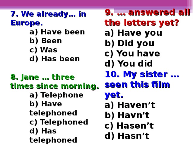 9. … answered all the letters yet? a) Have you b) Did you c) You have d) You did 10. My sister … seen this film yet . a) Haven’t b) Havn’t c) Hasen’t d) Hasn’t 7. We already… in Europe. a) Have been b) Been c) Was d) Has been  a) Have been b) Been c) Was d) Has been  a) Have been b) Been c) Was d) Has been  8. Jane … three times since morning. a) Telephone b) Have telephoned c) Telephoned d) Has telephoned