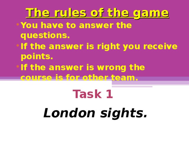 The rules of the game You have to answer the questions. If the answer is right you receive points. If the answer is wrong the course is for other team.  Task 1    London sights.