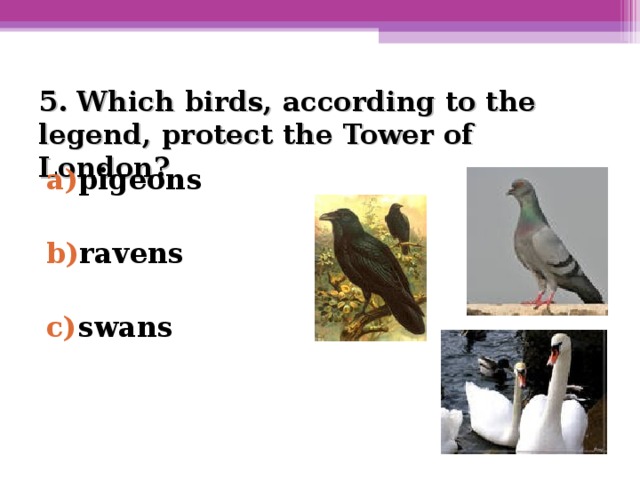 5. Which birds, according to the legend, protect the Tower of London?   pigeons  ravens  swans