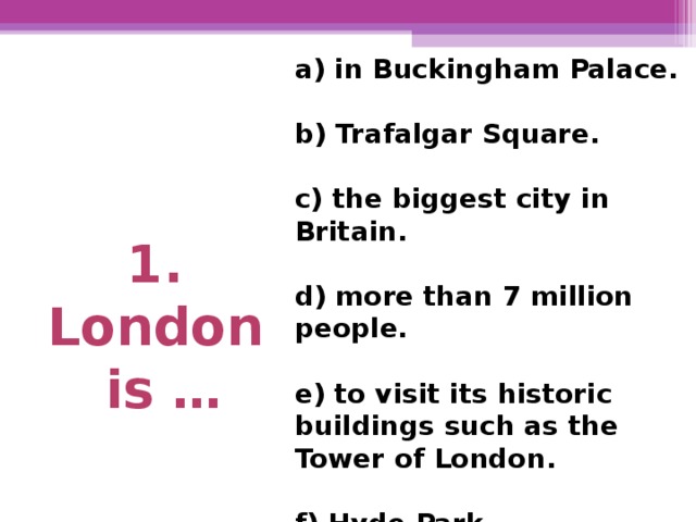 1. London is …  a) in Buckingham Palace.  b) Trafalgar Square.  c) the biggest city in Britain.  d) more than 7 million  people.  e) to visit its historic buildings such as the Tower of London.  f) Hyde Park.