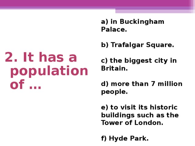 a) in Buckingham Palace.  b) Trafalgar Square.  c) the biggest city in Britain.  d) more than 7 million  people.  e) to visit its historic buildings such as the Tower of London.  f) Hyde Park. 2. It has a population of …