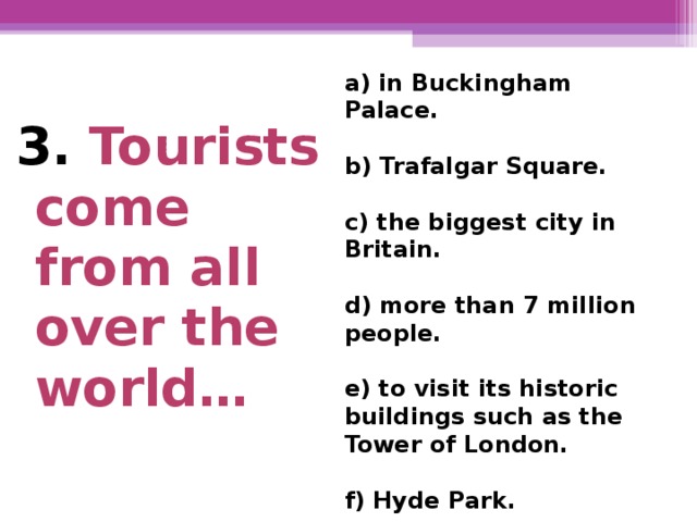 a) in Buckingham Palace.  b) Trafalgar Square.  c) the biggest city in Britain.  d) more than 7 million  people.  e) to visit its historic buildings such as the Tower of London.  f) Hyde Park. 3. Tourists come from all over the world…