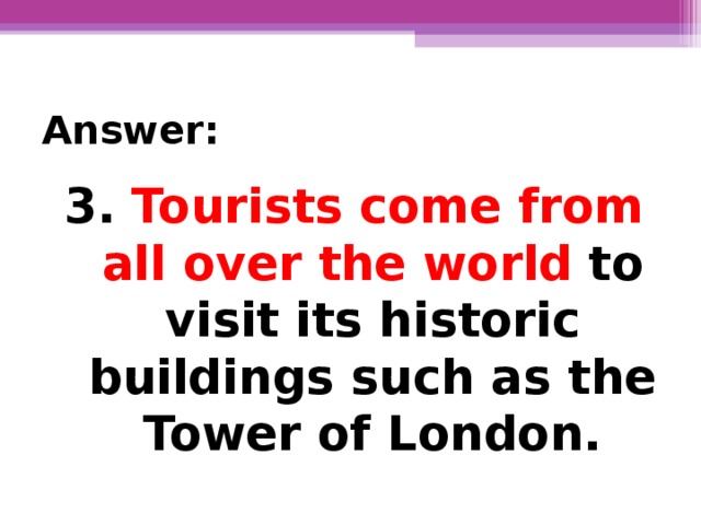 Answer: 3.  Tourists come from all over the world  to visit its historic buildings such as the Tower of London.