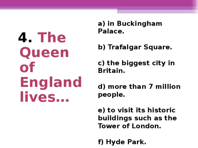 a) in Buckingham Palace.  b) Trafalgar Square.  c) the biggest city in Britain.  d) more than 7 million  people.  e) to visit its historic buildings such as the Tower of London.  f) Hyde Park.  4. The Queen of England lives…