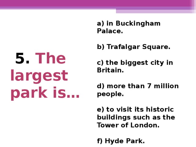 a) in Buckingham Palace.  b) Trafalgar Square.  c) the biggest city in Britain.  d) more than 7 million  people.  e) to visit its historic buildings such as the Tower of London.  f) Hyde Park.  5. The largest park is…