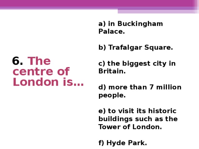 a) in Buckingham Palace.  b) Trafalgar Square.  c) the biggest city in Britain.  d) more than 7 million  people.  e) to visit its historic buildings such as the Tower of London.  f) Hyde Park.      6. The centre of London is…
