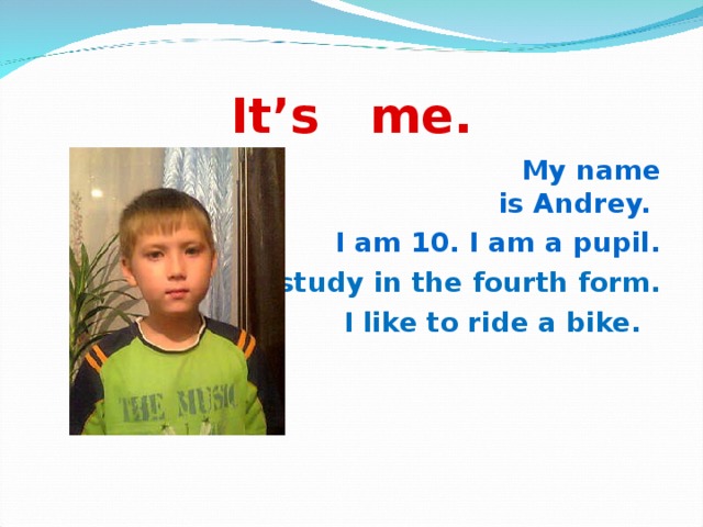 It’s me.  My name is Andrey. I am 10. I am a pupil. I study in the fourth form. I like to ride a bike.