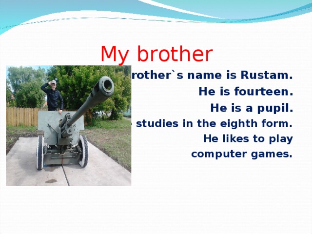 My brother My brother`s name is Rustam.  He is fourteen. He is a pupil. He studies in the eighth form. He likes to play  computer games.
