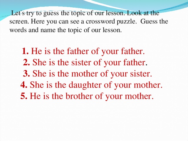 Let ’ s try to guess the topic of our lesson. Look at the  screen. Here you can see a crossword puzzle. Guess the words and name the topic of our lesson.   1. He is the father of your father.   2. She is the sister of your father .   3. She is the mother of your sister.  4. She is the daughter of your mother.  5. He is the brother of your mother.