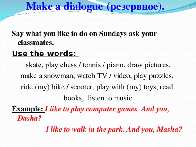 Make a dialogue  (резервное).    Say what you like to do on Sundays ask your classmates. Use the words:  skate, play chess / tennis / piano, draw pictures, make a snowman, watch TV / video, play puzzles, ride (my) bike / scooter, play with (my) toys, read books, listen to music Example: I like to play computer games. And you, D asha?   I like to walk in the park. And you, Masha?