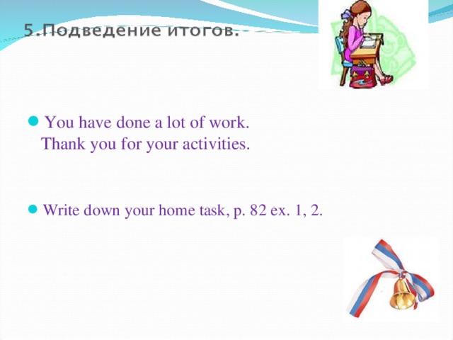   You have done a lot of work.  Thank you for your activities.    Write down your home task, p. 82 ex. 1, 2.  
