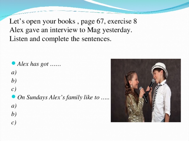 Let’s open your books , page 67, exercise 8  Alex gave an interview to Mag yesterday.  Listen and complete the sentences. Alex has got …… a) b) c) On Sundays Alex’s family like to ….. a) b) c)