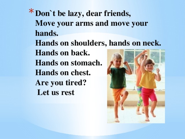 Don`t be lazy, dear friends,  Move your arms and move your hands.  Hands on shoulders, hands on neck.  Hands on back.  Hands on stomach.  Hands on chest.  Are you tired?  Let us rest