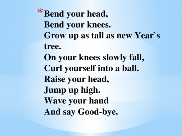 Bend your head,  Bend your knees.  Grow up as tall as new Year`s tree.  On your knees slowly fall,  Curl yourself into a ball.  Raise your head,  Jump up high.  Wave your hand  And say Good-bye.   