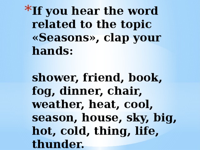 If you hear the word related to the topic «Seasons», clap your hands:   shower, friend, book, fog, dinner, chair, weather, heat, cool, season, house, sky, big, hot, cold, thing, life, thunder.