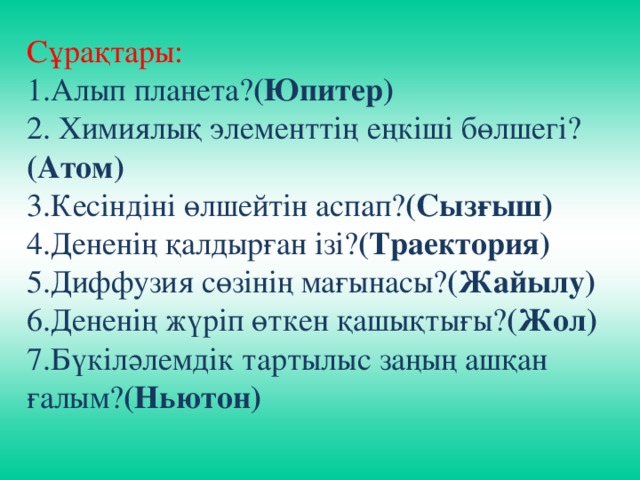 Сұрақтары: 1.Алып планета? (Юпитер) 2. Химиялық элементтің еңкіші бөлшегі? (Атом) 3.Кесіндіні өлшейтін аспап? (Сызғыш) 4.Дененің қалдырған ізі? (Траектория) 5.Диффузия сөзінің мағынасы? (Жайылу) 6.Дененің жүріп өткен қашықтығы? (Жол) 7.Бүкіләлемдік тартылыс заңың ашқан ғалым? (Ньютон)