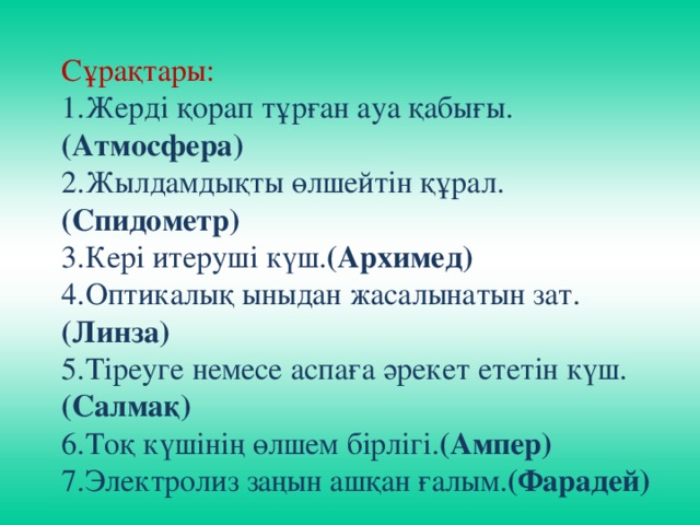 Сұрақтары: 1.Жерді қорап тұрған ауа қабығы. (Атмосфера) 2.Жылдамдықты өлшейтін құрал. (Спидометр) 3.Кері итеруші күш. (Архимед) 4.Оптикалық ыныдан жасалынатын зат. (Линза) 5.Тіреуге немесе аспаға әрекет ететін күш. (Салмақ) 6.Тоқ күшінің өлшем бірлігі. (Ампер) 7.Электролиз заңын ашқан ғалым. (Фарадей)