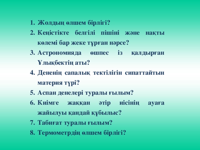 Жолдың өлшем бірлігі? Кеңістікте белгілі пішіні және нақты көлемі бар жеке тұрған нәрсе? Астрономияда өшпес із қалдырған Ұлықбектің аты? Дененің сапалық тектілігін сипаттайтын материя түрі? Аспан денелері туралы ғылым? Киімге жаққан әтір иісінің ауаға жайылуы қандай құбылыс? Табиғат туралы ғылым? Термометрдің өлшем бірлігі?