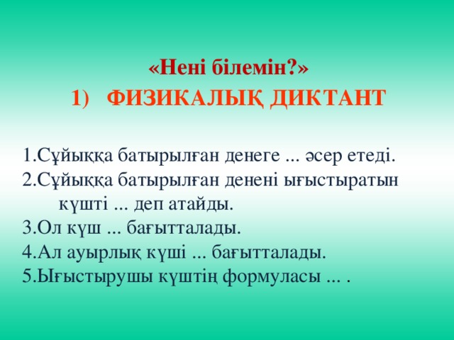 «Нені білемін?» ФИЗИКАЛЫҚ ДИКТАНТ  1.Сұйыққа батырылған денеге ... әсер етеді. 2.Сұйыққа батырылған денені ығыстыратын күшті ... деп атайды. 3.Ол күш ... бағытталады. 4.Ал ауырлық күші ... бағытталады. 5.Ығыстырушы күштің формуласы ... .