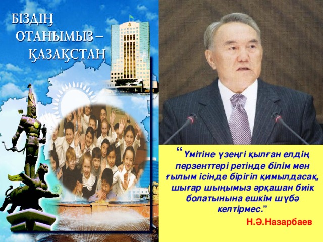 “ Үмітіне үзеңгі қылған елдің перзенттері ретінде білім мен ғылым ісінде бірігіп қимылдасақ, шығар шыңымыз әрқашан биік болатынына ешкім шүбә келтірмес. ”  Н.Ә.Назарбаев